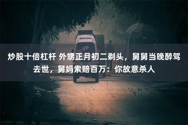 炒股十倍杠杆 外甥正月初二剃头，舅舅当晚醉驾去世，舅妈索赔百万：你故意杀人