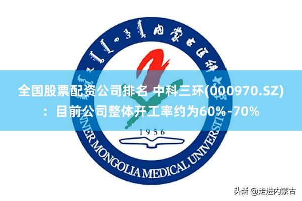 全国股票配资公司排名 中科三环(000970.SZ)：目前公司整体开工率约为60%-70%