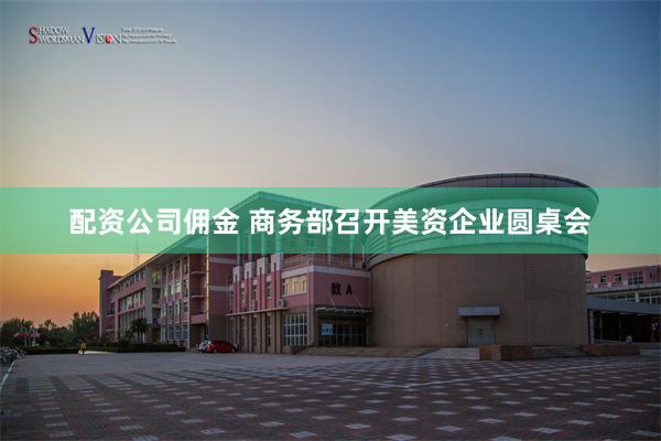 配资公司佣金 商务部召开美资企业圆桌会