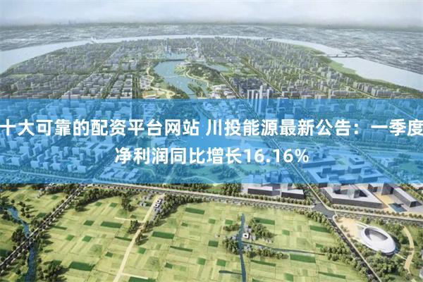 十大可靠的配资平台网站 川投能源最新公告：一季度净利润同比增长16.16%