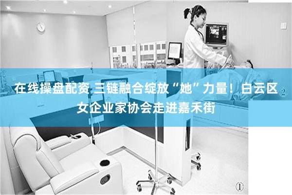 在线操盘配资 三链融合绽放“她”力量！白云区女企业家协会走进嘉禾街