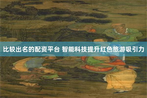 比较出名的配资平台 智能科技提升红色旅游吸引力