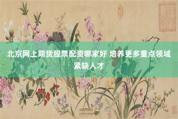 北京网上期货股票配资哪家好 培养更多重点领域紧缺人才