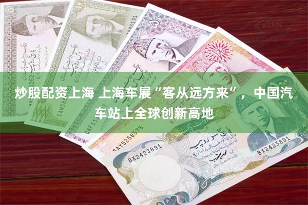 炒股配资上海 上海车展“客从远方来”，中国汽车站上全球创新高地