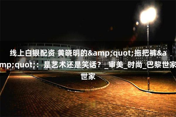 线上白银配资 黄晓明的&quot;拖把裤&quot;：是艺术还是笑话？_审美_时尚_巴黎世家
