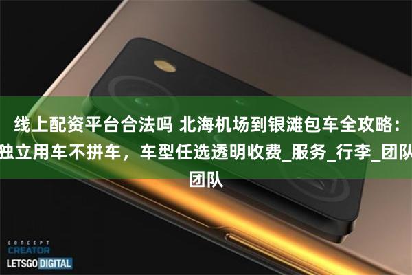 线上配资平台合法吗 北海机场到银滩包车全攻略：独立用车不拼车，车型任选透明收费_服务_行李_团队