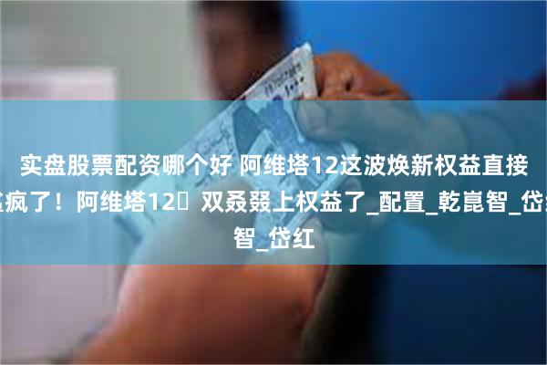 实盘股票配资哪个好 阿维塔12这波焕新权益直接鲨疯了！阿维塔12⼜双叒叕上权益了_配置_乾崑智_岱红