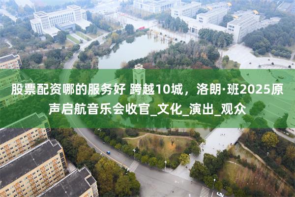 股票配资哪的服务好 跨越10城，洛朗·班2025原声启航音乐会收官_文化_演出_观众
