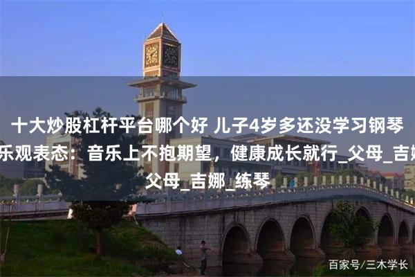 十大炒股杠杆平台哪个好 儿子4岁多还没学习钢琴，郎朗乐观表态：音乐上不抱期望，健康成长就行_父母_吉娜_练琴