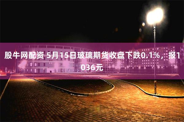 股牛网配资 5月15日玻璃期货收盘下跌0.1%，报1036元