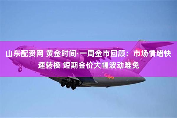 山东配资网 黄金时间·一周金市回顾：市场情绪快速转换 短期金价大幅波动难免