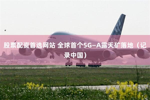 股票配资首选网站 全球首个5G—A露天矿落地（记录中国）
