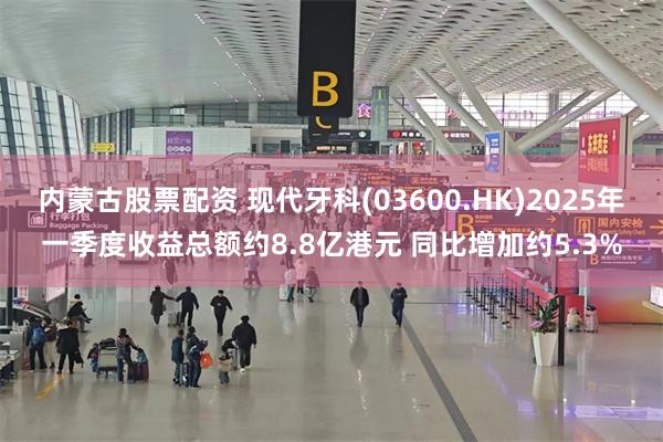 内蒙古股票配资 现代牙科(03600.HK)2025年一季度收益总额约8.8亿港元 同比增加约5.3%