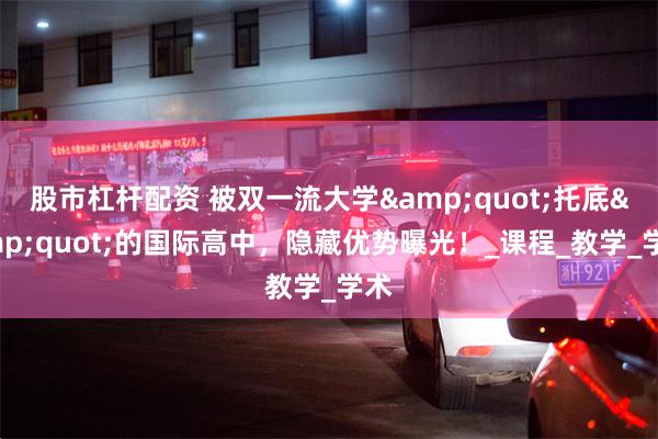 股市杠杆配资 被双一流大学&quot;托底&quot;的国际高中，隐藏优势曝光！_课程_教学_学术