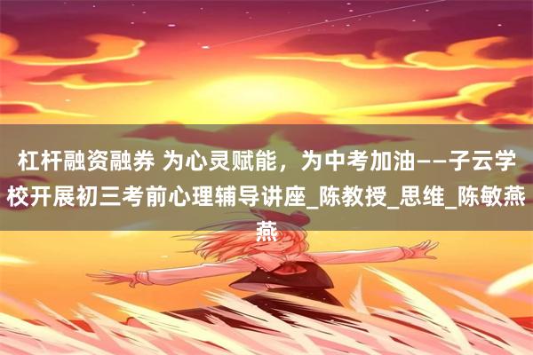 杠杆融资融券 为心灵赋能，为中考加油——子云学校开展初三考前心理辅导讲座_陈教授_思维_陈敏燕