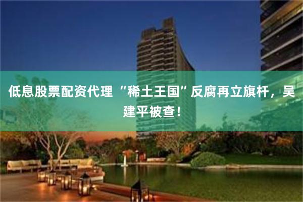 低息股票配资代理 “稀土王国”反腐再立旗杆，吴建平被查！