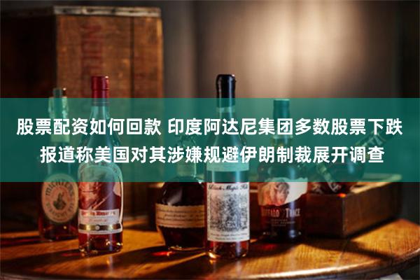 股票配资如何回款 印度阿达尼集团多数股票下跌 报道称美国对其涉嫌规避伊朗制裁展开调查