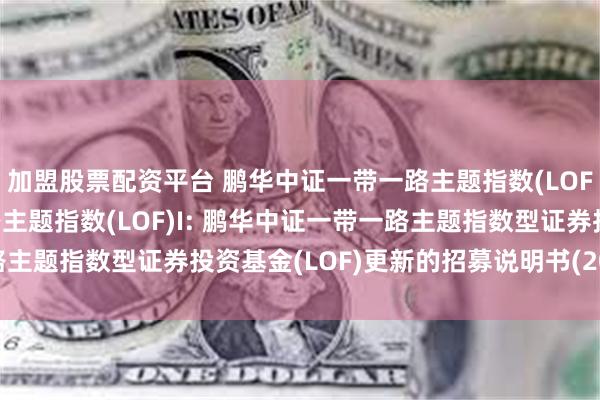 加盟股票配资平台 鹏华中证一带一路主题指数(LOF)C,鹏华中证一带一路主题指数(LOF)I: 鹏华中证一带一路主题指数型证券投资基金(LOF)更新的招募说明书(2025年第2号)