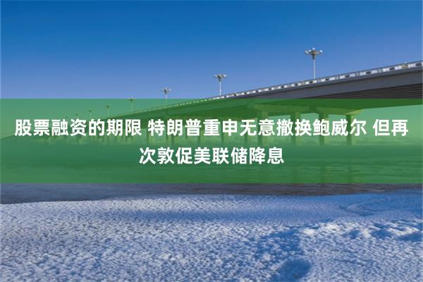 股票融资的期限 特朗普重申无意撤换鲍威尔 但再次敦促美联储降息