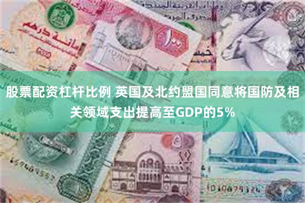 股票配资杠杆比例 英国及北约盟国同意将国防及相关领域支出提高至GDP的5%