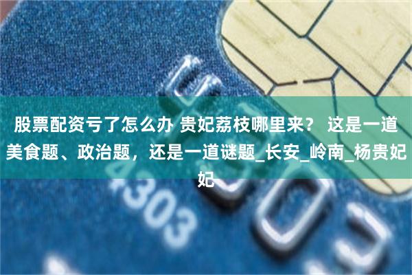 股票配资亏了怎么办 贵妃荔枝哪里来？ 这是一道美食题、政治题，还是一道谜题_长安_岭南_杨贵妃