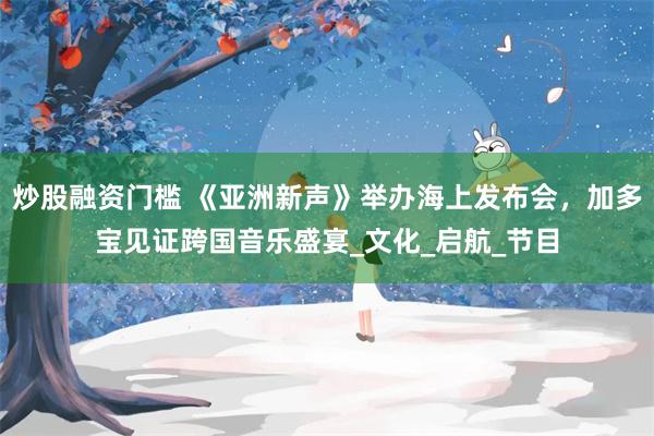 炒股融资门槛 《亚洲新声》举办海上发布会，加多宝见证跨国音乐盛宴_文化_启航_节目
