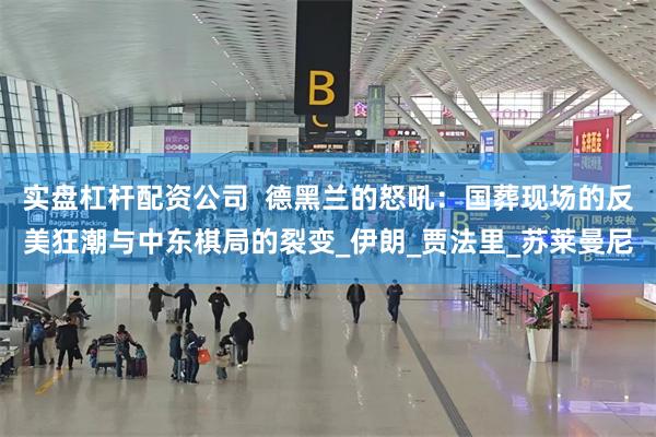 实盘杠杆配资公司  德黑兰的怒吼：国葬现场的反美狂潮与中东棋局的裂变_伊朗_贾法里_苏莱曼尼