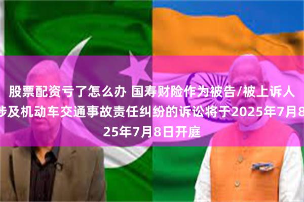 股票配资亏了怎么办 国寿财险作为被告/被上诉人的1起涉及机动车交通事故责任纠纷的诉讼将于2025年7月8日开庭