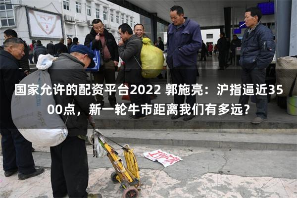 国家允许的配资平台2022 郭施亮：沪指逼近3500点，新一轮牛市距离我们有多远？
