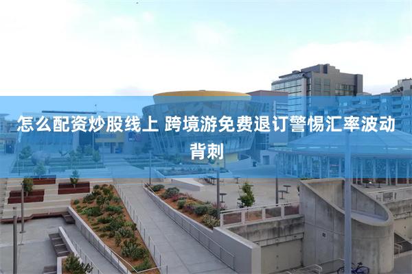 怎么配资炒股线上 跨境游免费退订警惕汇率波动背刺