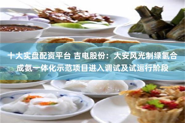 十大实盘配资平台 吉电股份：大安风光制绿氢合成氨一体化示范项目进入调试及试运行阶段
