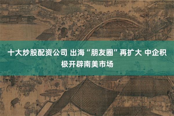 十大炒股配资公司 出海“朋友圈”再扩大 中企积极开辟南美市场