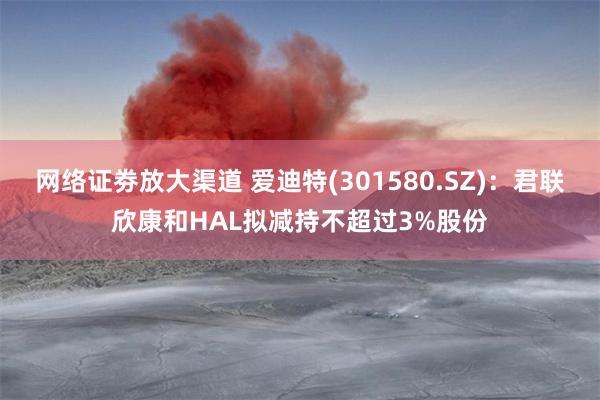网络证劵放大渠道 爱迪特(301580.SZ)：君联欣康和HAL拟减持不超过3%股份