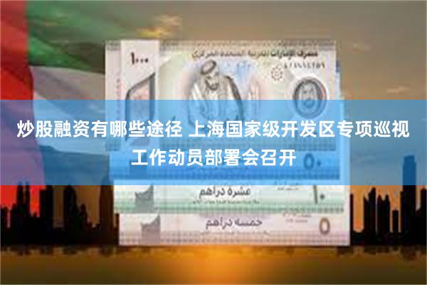 炒股融资有哪些途径 上海国家级开发区专项巡视工作动员部署会召开