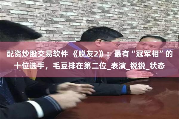 配资炒股交易软件 《脱友2》：最有“冠军相”的十位选手，毛豆排在第二位_表演_锐锐_状态