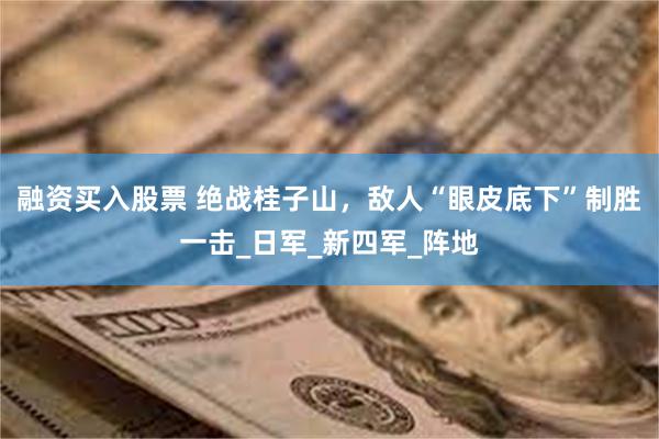 融资买入股票 绝战桂子山，敌人“眼皮底下”制胜一击_日军_新四军_阵地