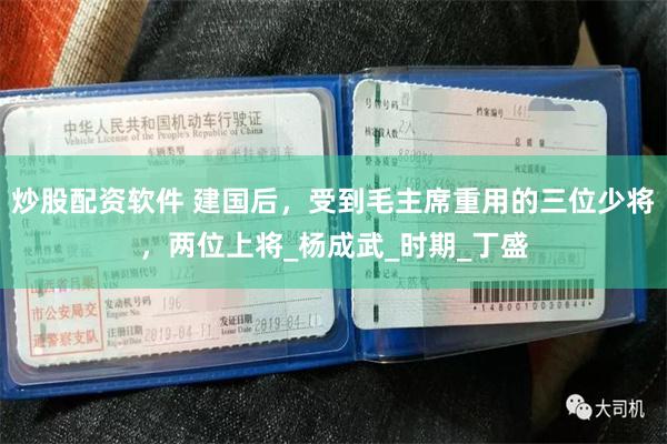 炒股配资软件 建国后，受到毛主席重用的三位少将，两位上将_杨成武_时期_丁盛