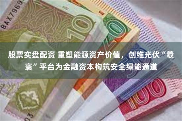 股票实盘配资 重塑能源资产价值，创维光伏“羲寰”平台为金融资本构筑安全绿能通道