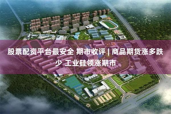 股票配资平台最安全 期市收评 | 商品期货涨多跌少 工业硅领涨期市